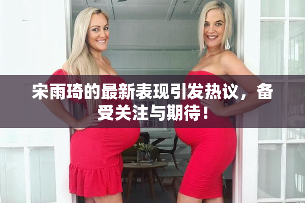 宋雨琦的最新表现引发热议，备受关注与期待！