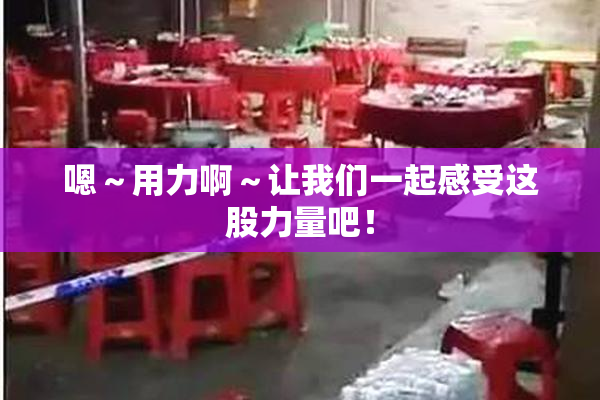 嗯～用力啊～让我们一起感受这股力量吧！