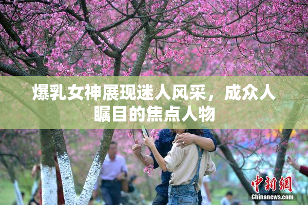 爆乳女神展现迷人风采，成众人瞩目的焦点人物