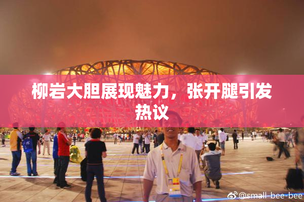 柳岩大胆展现魅力，张开腿引发热议