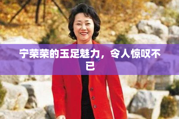 宁荣荣的玉足魅力，令人惊叹不已