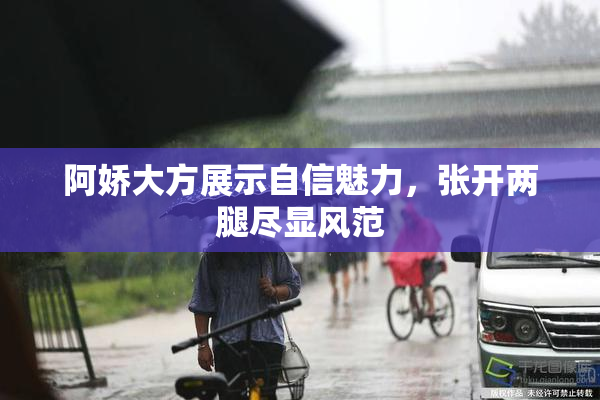 阿娇大方展示自信魅力，张开两腿尽显风范