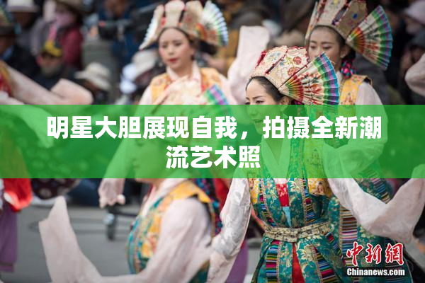 明星大胆展现自我，拍摄全新潮流艺术照