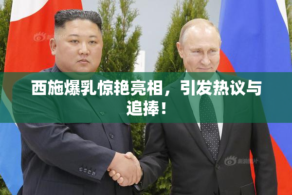 西施爆乳惊艳亮相，引发热议与追捧！