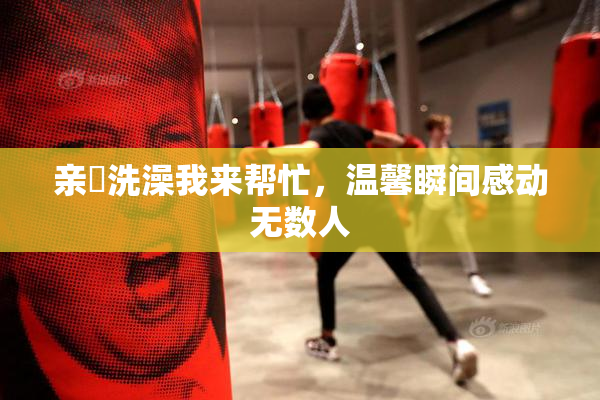 亲妺洗澡我来帮忙，温馨瞬间感动无数人