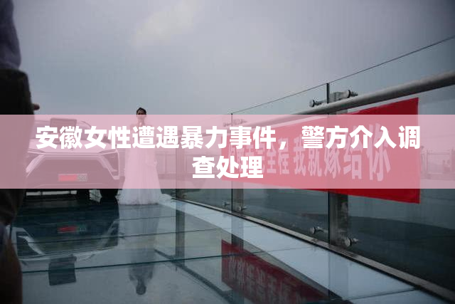安徽女性遭遇暴力事件，警方介入调查处理