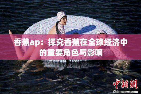 香蕉ap：探究香蕉在全球经济中的重要角色与影响