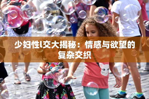 少妇性l交大揭秘：情感与欲望的复杂交织