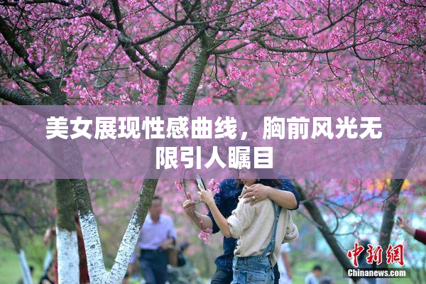 美女展现性感曲线，胸前风光无限引人瞩目