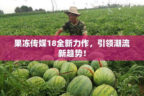 果冻传媒18全新力作，引领潮流新趋势！