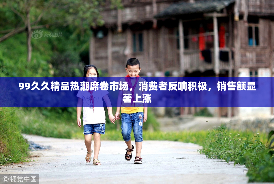 99久久精品热潮席卷市场，消费者反响积极，销售额显著上涨