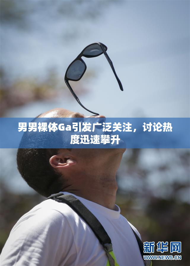 男男裸体Ga引发广泛关注，讨论热度迅速攀升