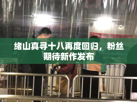 绪山真寻十八再度回归，粉丝期待新作发布