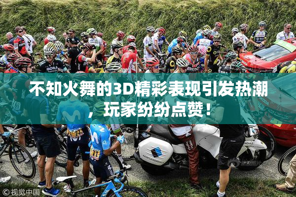 不知火舞的3D精彩表现引发热潮，玩家纷纷点赞！
