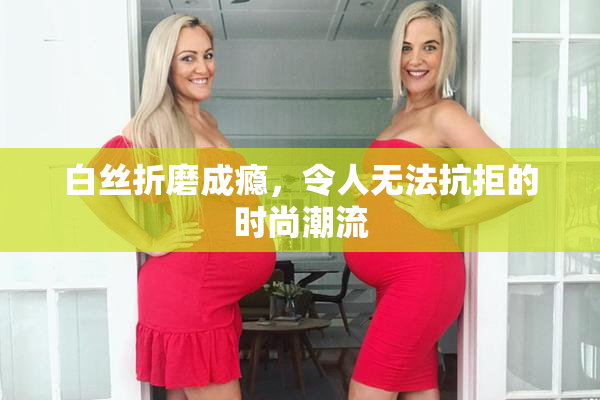 白丝折磨成瘾，令人无法抗拒的时尚潮流