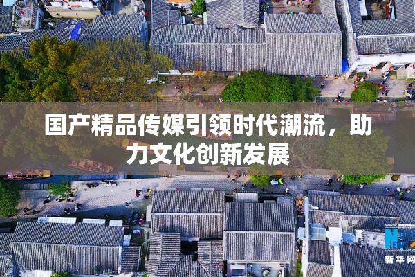 国产精品传媒引领时代潮流，助力文化创新发展