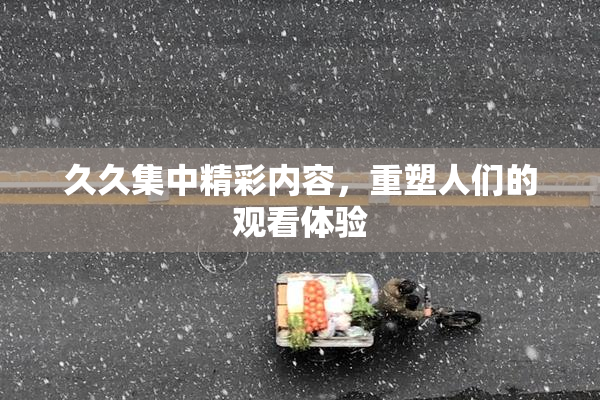 久久集中精彩内容，重塑人们的观看体验