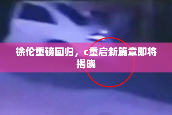 徐伦重磅回归，c重启新篇章即将揭晓