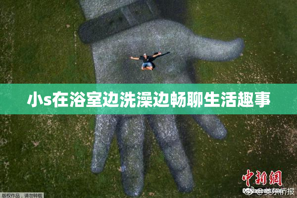 小s在浴室边洗澡边畅聊生活趣事