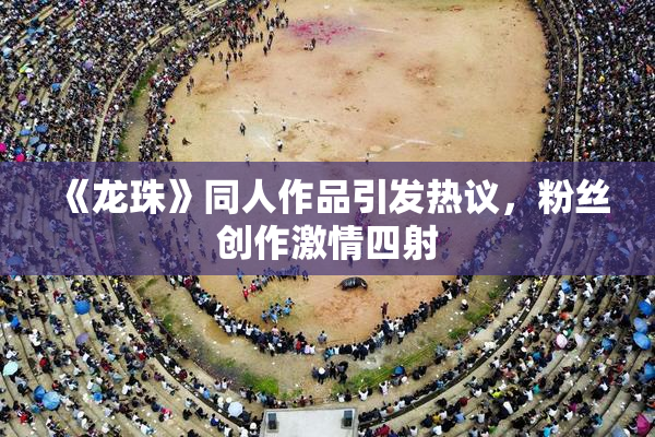 《龙珠》同人作品引发热议，粉丝创作激情四射