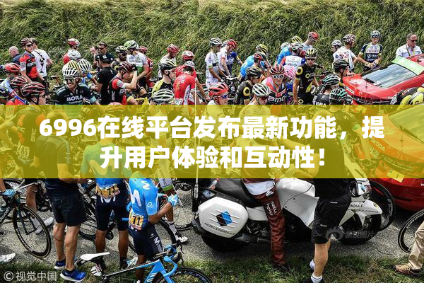 6996在线平台发布最新功能，提升用户体验和互动性！