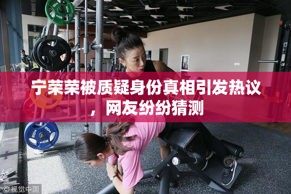 宁荣荣被质疑身份真相引发热议，网友纷纷猜测