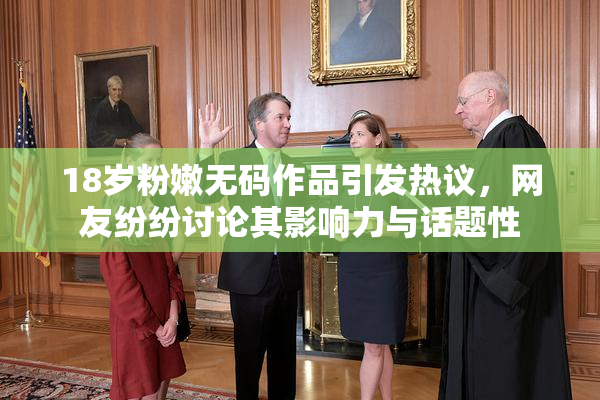 18岁粉嫩无码作品引发热议，网友纷纷讨论其影响力与话题性