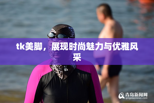 tk美脚，展现时尚魅力与优雅风采