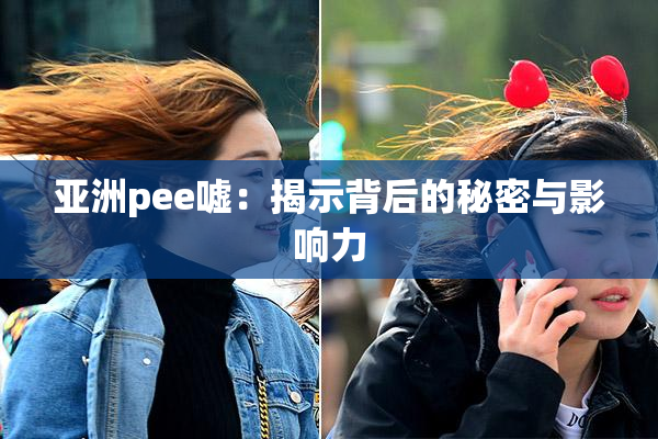 亚洲pee嘘：揭示背后的秘密与影响力