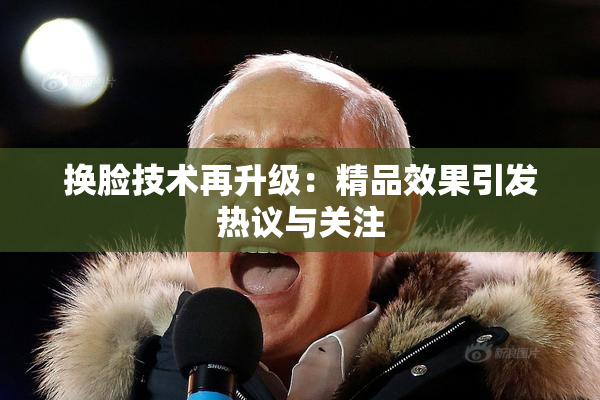 换脸技术再升级：精品效果引发热议与关注