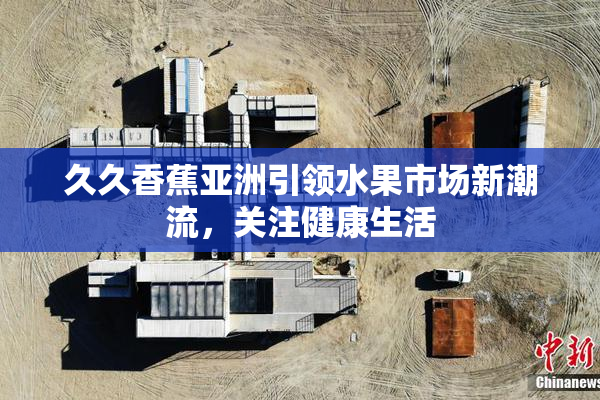 久久香蕉亚洲引领水果市场新潮流，关注健康生活