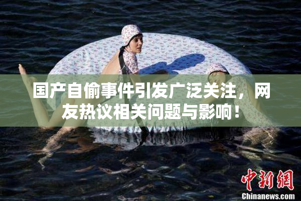国产自偷事件引发广泛关注，网友热议相关问题与影响！