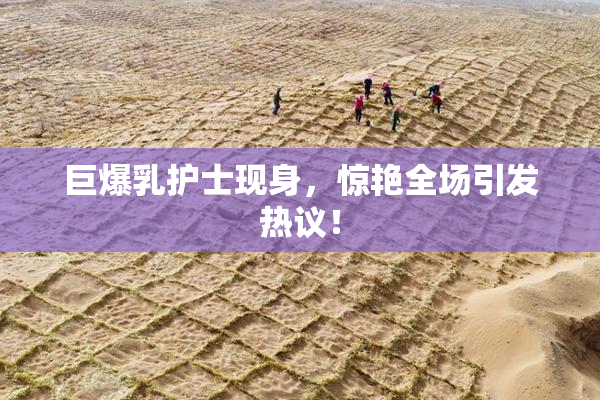巨爆乳护士现身，惊艳全场引发热议！