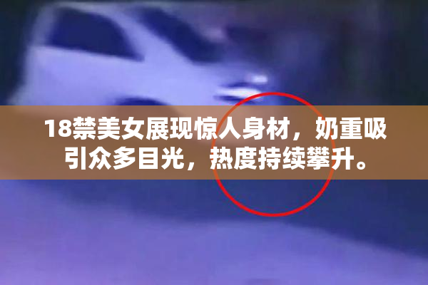18禁美女展现惊人身材，奶重吸引众多目光，热度持续攀升。