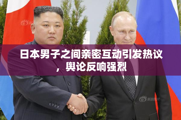 日本男子之间亲密互动引发热议，舆论反响强烈