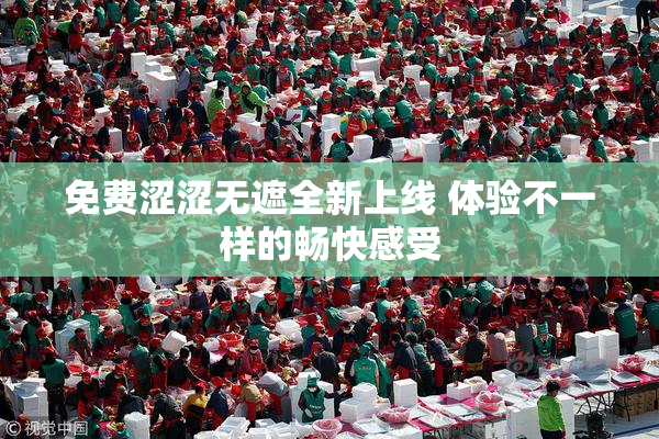 免费涩涩无遮全新上线 体验不一样的畅快感受