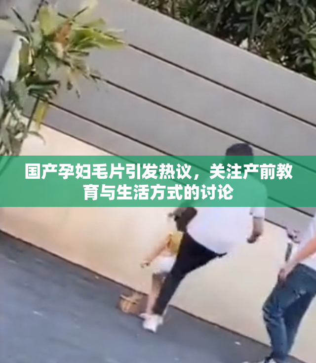 国产孕妇毛片引发热议，关注产前教育与生活方式的讨论