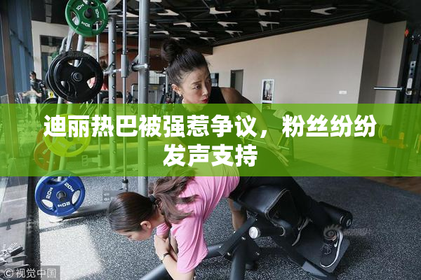 迪丽热巴被强惹争议，粉丝纷纷发声支持