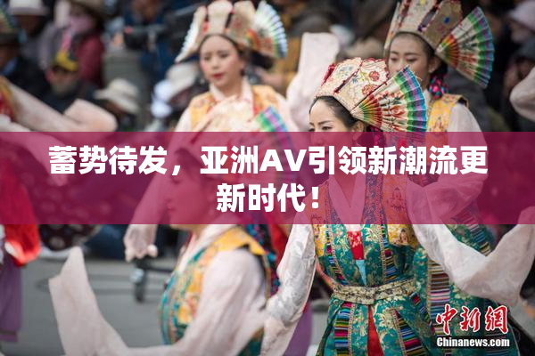蓄势待发，亚洲AV引领新潮流更新时代！