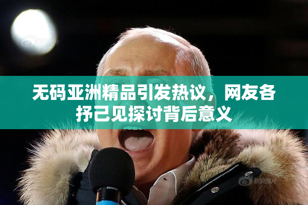 无码亚洲精品引发热议，网友各抒己见探讨背后意义