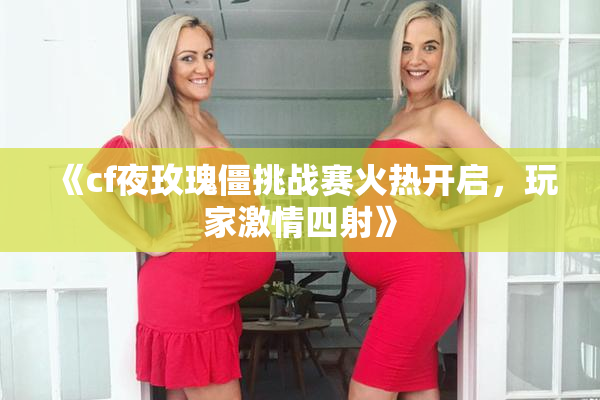 《cf夜玫瑰僵挑战赛火热开启，玩家激情四射》