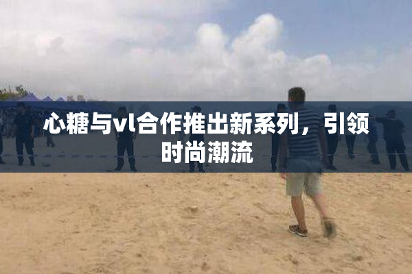 心糖与vl合作推出新系列，引领时尚潮流