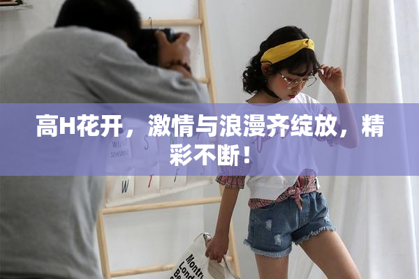 高H花开，激情与浪漫齐绽放，精彩不断！