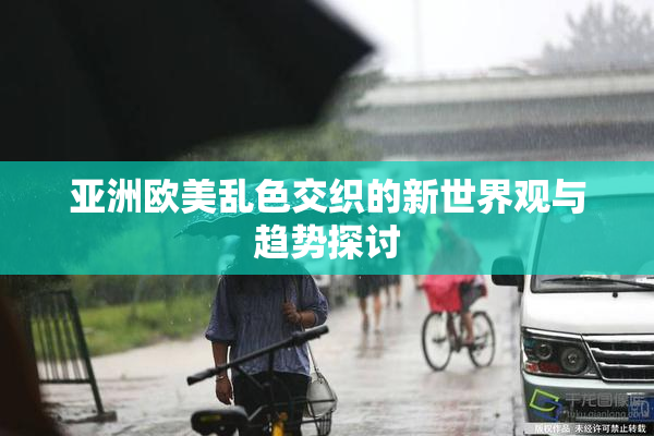 亚洲欧美乱色交织的新世界观与趋势探讨