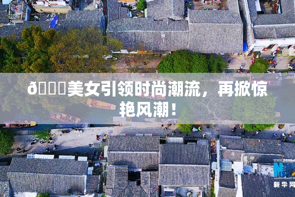🔞美女引领时尚潮流，再掀惊艳风潮！
