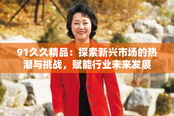 91久久精品：探索新兴市场的热潮与挑战，赋能行业未来发展