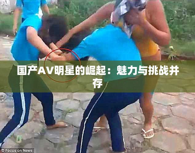 国产AV明星的崛起：魅力与挑战并存