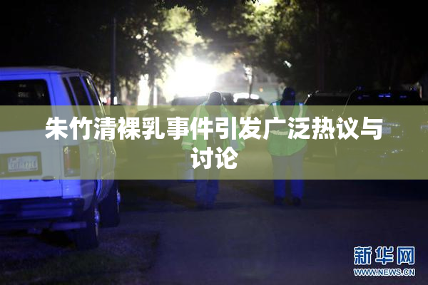 朱竹清裸乳事件引发广泛热议与讨论