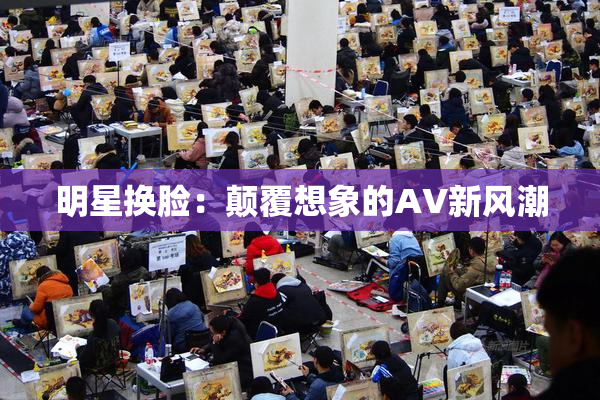 明星换脸：颠覆想象的AV新风潮