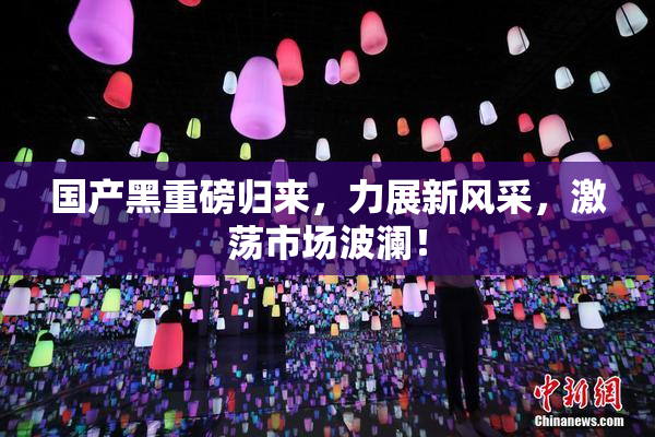 国产黑重磅归来，力展新风采，激荡市场波澜！